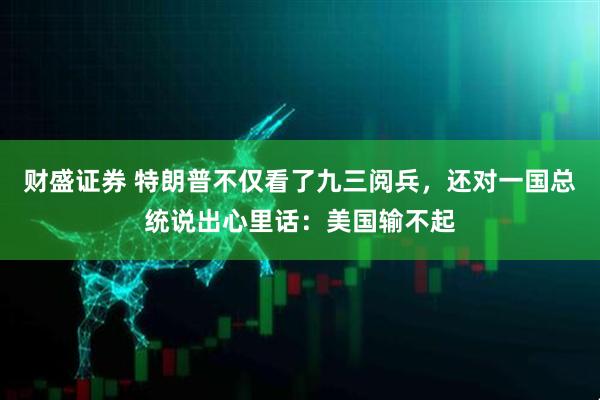 财盛证券 特朗普不仅看了九三阅兵，还对一国总统说出心里话：美国输不起