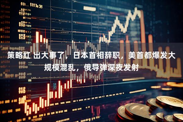 策略红 出大事了，日本首相辞职，美首都爆发大规模混乱，俄导弹深夜发射