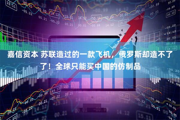 嘉信资本 苏联造过的一款飞机，俄罗斯却造不了了！全球只能买中国的仿制品