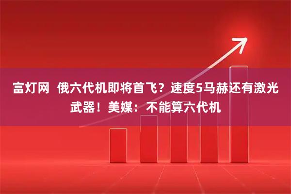 富灯网  俄六代机即将首飞？速度5马赫还有激光武器！美媒：不能算六代机