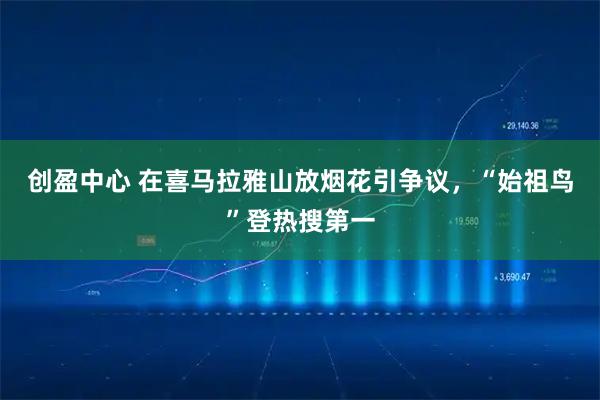 创盈中心 在喜马拉雅山放烟花引争议，“始祖鸟”登热搜第一