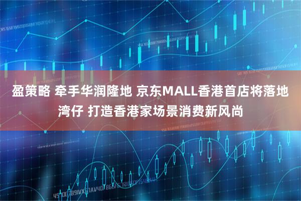 盈策略 牵手华润隆地 京东MALL香港首店将落地湾仔 打造香港家场景消费新风尚