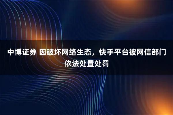 中博证券 因破坏网络生态，快手平台被网信部门依法处置处罚