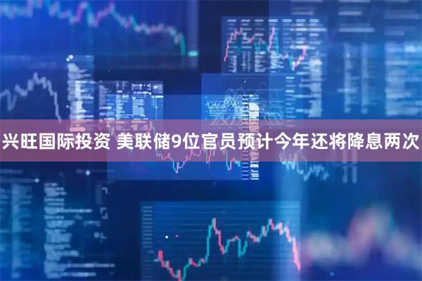 兴旺国际投资 美联储9位官员预计今年还将降息两次