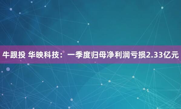 牛跟投 华映科技：一季度归母净利润亏损2.33亿元