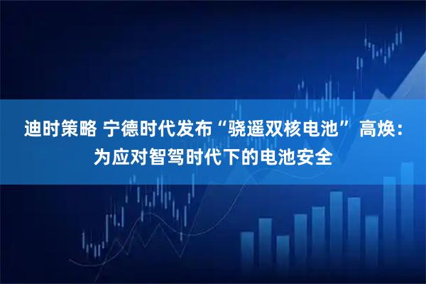 迪时策略 宁德时代发布“骁遥双核电池” 高焕：为应对智驾时代下的电池安全