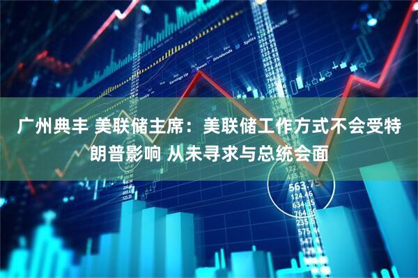 广州典丰 美联储主席：美联储工作方式不会受特朗普影响 从未寻求与总统会面