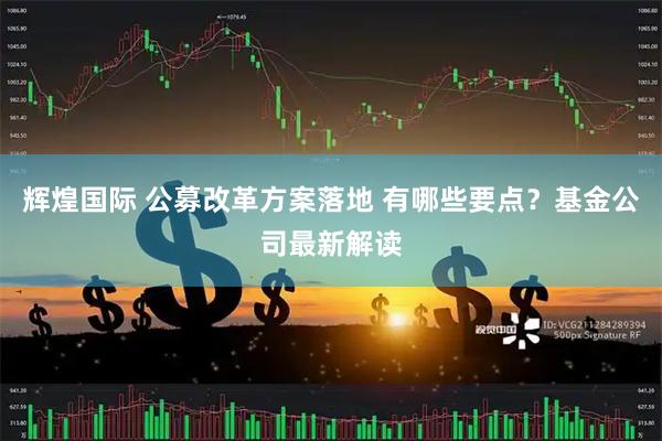 辉煌国际 公募改革方案落地 有哪些要点？基金公司最新解读