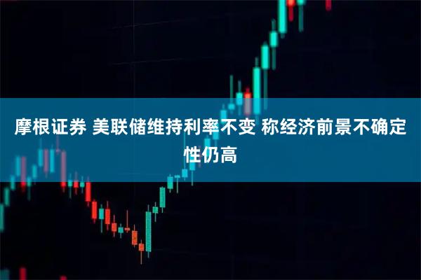 摩根证券 美联储维持利率不变 称经济前景不确定性仍高