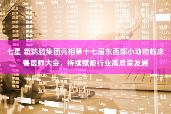 七星 新瑞鹏集团亮相第十七届东西部小动物临床兽医师大会，持续赋能行业高质量发展