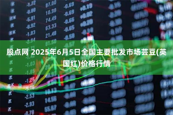 股点网 2025年6月5日全国主要批发市场芸豆(英国红)价格行情