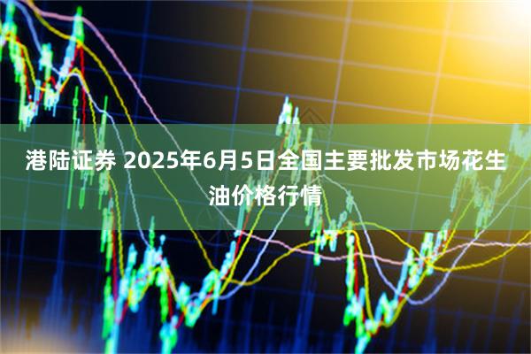 港陆证券 2025年6月5日全国主要批发市场花生油价格行情