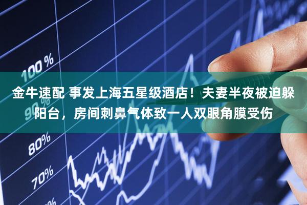 金牛速配 事发上海五星级酒店！夫妻半夜被迫躲阳台，房间刺鼻气体致一人双眼角膜受伤