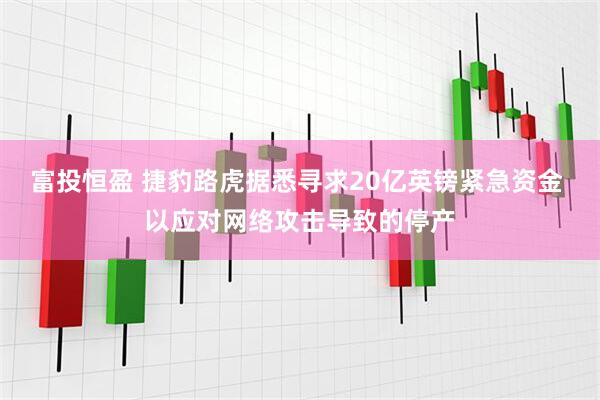 富投恒盈 捷豹路虎据悉寻求20亿英镑紧急资金 以应对网络攻击导致的停产