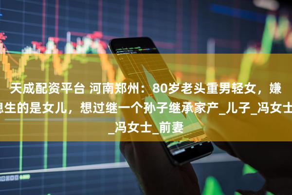 天成配资平台 河南郑州：80岁老头重男轻女，嫌弃儿媳生的是女儿，想过继一个孙子继承家产_儿子_冯女士_前妻