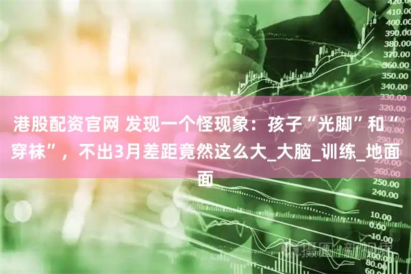 港股配资官网 发现一个怪现象：孩子“光脚”和“穿袜”，不出3月差距竟然这么大_大脑_训练_地面