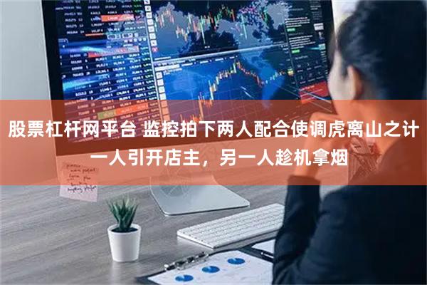 股票杠杆网平台 监控拍下两人配合使调虎离山之计  一人引开店主，另一人趁机拿烟