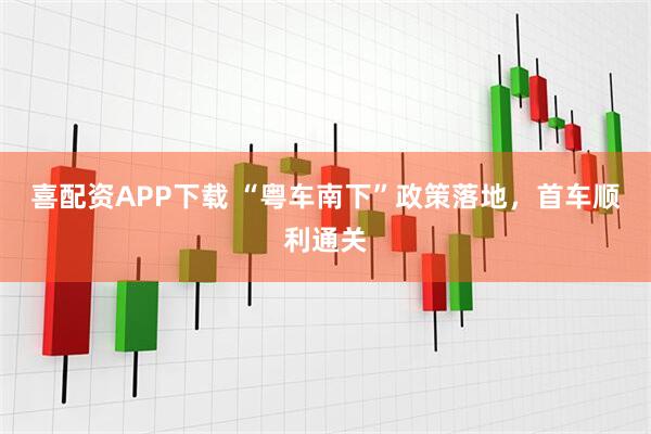 喜配资APP下载 “粤车南下”政策落地,首车顺利通关