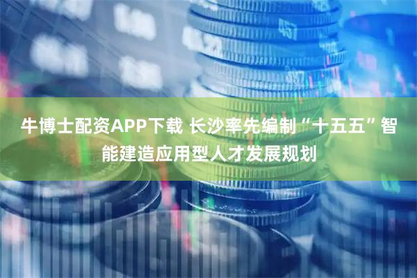牛博士配资APP下载 长沙率先编制“十五五”智能建造应用型人才发展规划