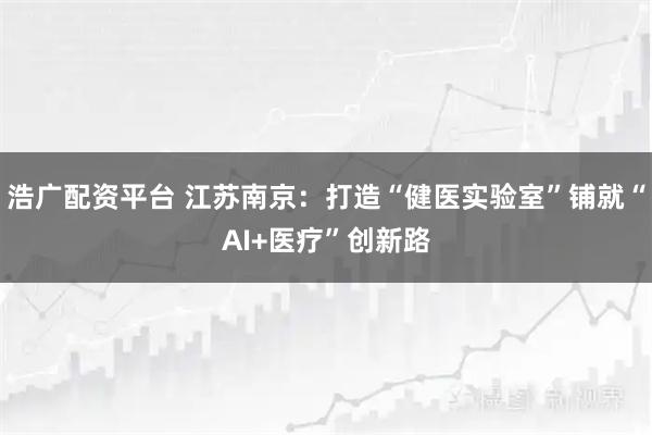 浩广配资平台 江苏南京:打造“健医实验室”铺就“AI+医疗”创新路