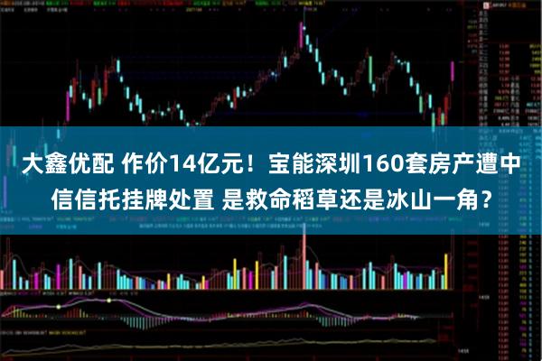 大鑫优配 作价14亿元!宝能深圳160套房产遭中信信托挂牌处置 是救命稻草还是冰山一角?