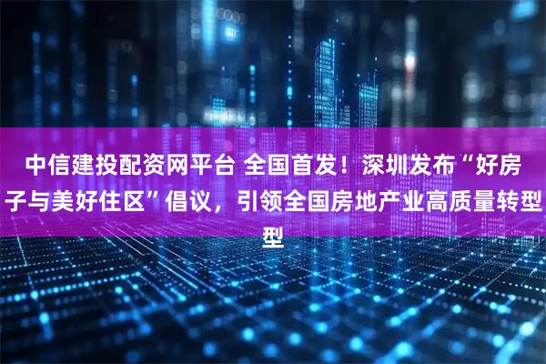 中信建投配资网平台 全国首发!深圳发布“好房子与美好住区”倡议,引领全国房地产业高质量转型