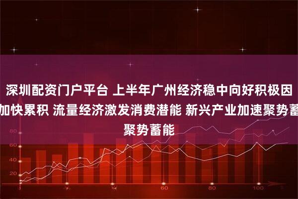 深圳配资门户平台 上半年广州经济稳中向好积极因素加快累积 流量经济激发消费潜能 新兴产业加速聚势蓄能