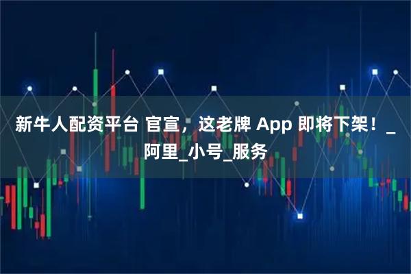 新牛人配资平台 官宣，这老牌 App 即将下架！_阿里_小号_服务