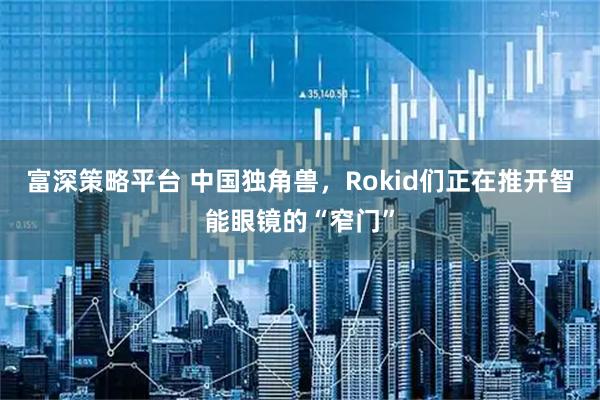 富深策略平台 中国独角兽,Rokid们正在推开智能眼镜的“窄门”