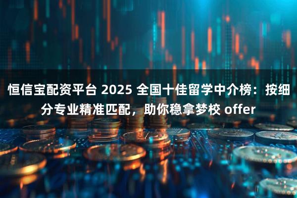 恒信宝配资平台 2025 全国十佳留学中介榜:按细分专业精准匹配,助你稳拿梦校 offer