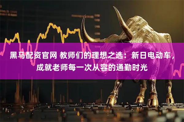 黑马配资官网 教师们的理想之选：新日电动车，成就老师每一次从容的通勤时光