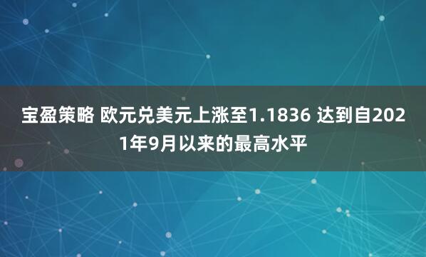 宝盈策略 欧元兑美元上涨至1.1836 达到自2021年9月以来的最高水平