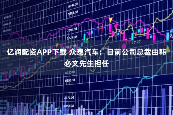 亿润配资APP下载 众泰汽车：目前公司总裁由韩必文先生担任