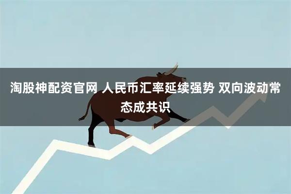 淘股神配资官网 人民币汇率延续强势 双向波动常态成共识