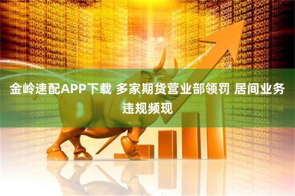 金岭速配APP下载 多家期货营业部领罚 居间业务违规频现