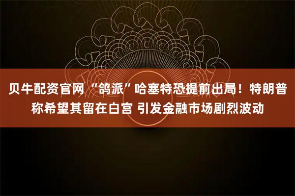 贝牛配资官网 “鸽派”哈塞特恐提前出局！特朗普称希望其留在白宫 引发金融市场剧烈波动
