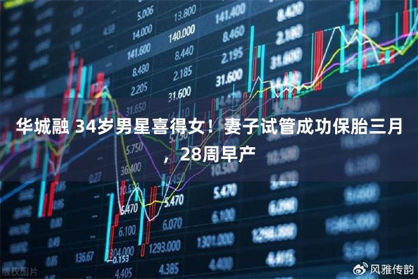 华城融 34岁男星喜得女！妻子试管成功保胎三月，28周早产